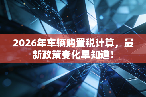 2026年车辆购置税计算，最新政策变化早知道！