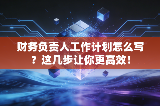 财务负责人工作计划怎么写？这几步让你更高效！