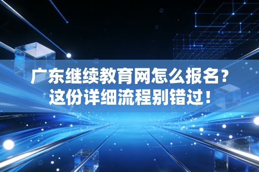 广东继续教育网怎么报名？这份详细流程别错过！