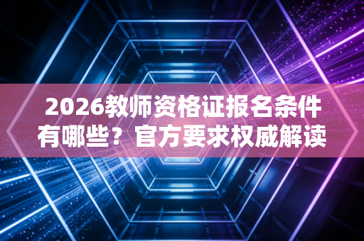 2026教师资格证报名条件有哪些？官方要求权威解读！