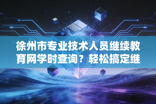 徐州市专业技术人员继续教育网学时查询？轻松搞定继续教育！