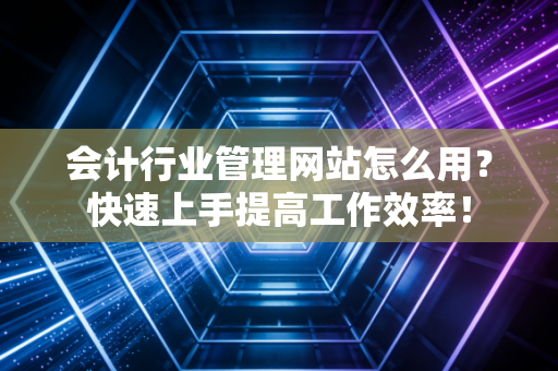 会计行业管理网站怎么用？快速上手提高工作效率！