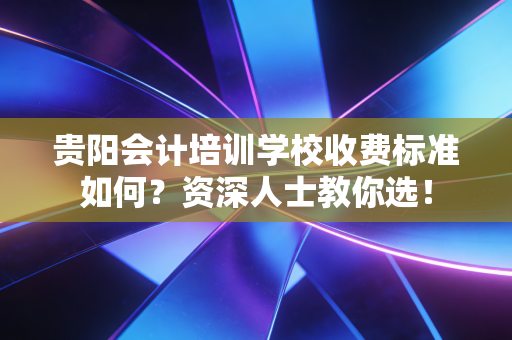 贵阳会计培训学校收费标准如何？资深人士教你选！