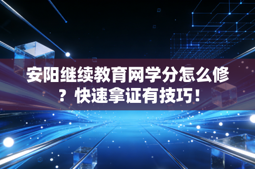 安阳继续教育网学分怎么修？快速拿证有技巧！