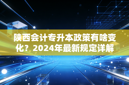 陕西会计专升本政策有啥变化？2024年最新规定详解！