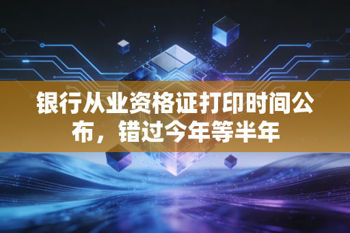银行从业资格证打印时间公布，错过今年等半年