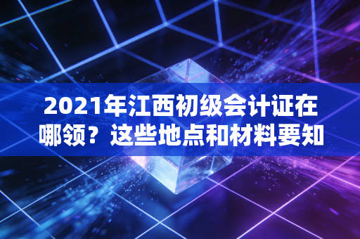 2021年江西初级会计证在哪领？这些地点和材料要知道