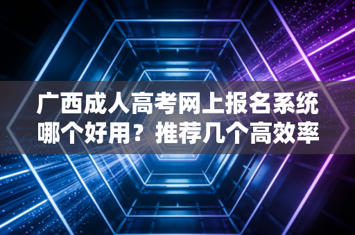 广西成人高考网上报名系统哪个好用？推荐几个高效率的平台！