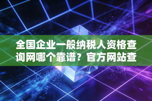 全国企业一般纳税人资格查询网哪个靠谱？官方网站查询最准确！