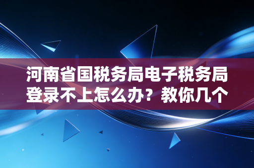 河南省国税务局电子税务局登录不上怎么办？教你几个小妙招！