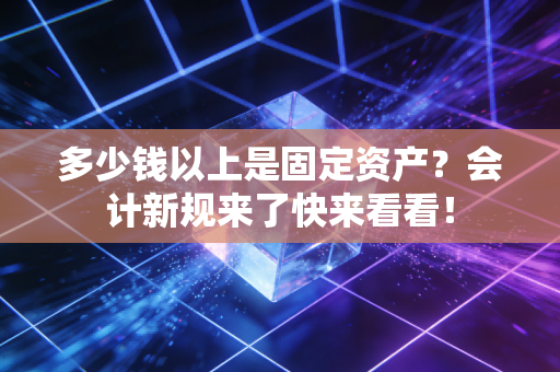 多少钱以上是固定资产？会计新规来了快来看看！