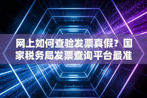 网上如何查验发票真假？国家税务局发票查询平台最准确！
