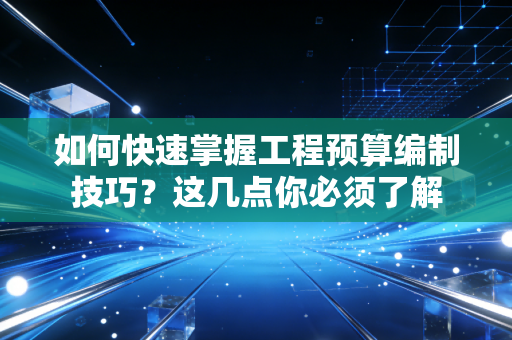 如何快速掌握工程预算编制技巧?这几点你必须了解