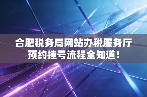 合肥税务局网站办税服务厅预约挂号流程全知道!