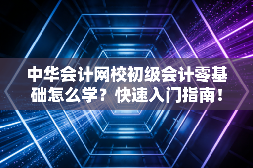 中华会计网校初级会计零基础怎么学？快速入门指南！