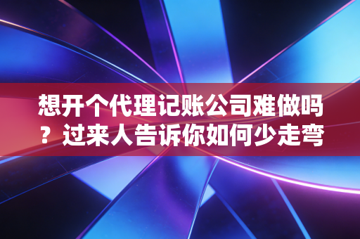 想开个代理记账公司难做吗？过来人告诉你如何少走弯路！