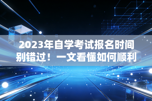 2023年自学考试报名时间别错过！一文看懂如何顺利报名！