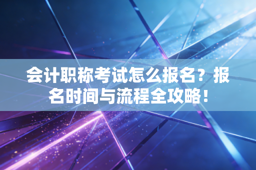 会计职称考试怎么报名？报名时间与流程全攻略！