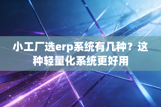 小工厂选erp系统有几种？这种轻量化系统更好用