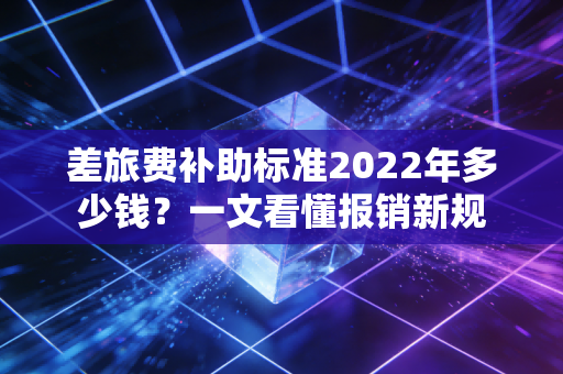 差旅费补助标准2022年多少钱？一文看懂报销新规