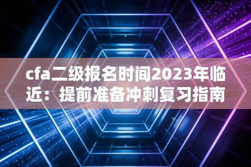 cfa二级报名时间2023年临近:提前准备冲刺复习指南!