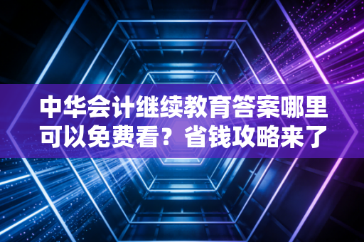 中华会计继续教育答案哪里可以免费看？省钱攻略来了！