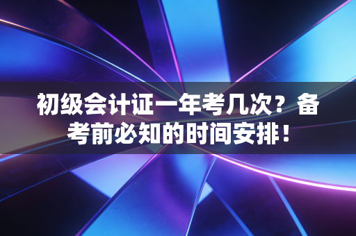 初级会计证一年考几次？备考前必知的时间安排！