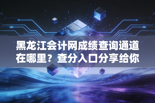 黑龙江会计网成绩查询通道在哪里?查分入口分享给你!