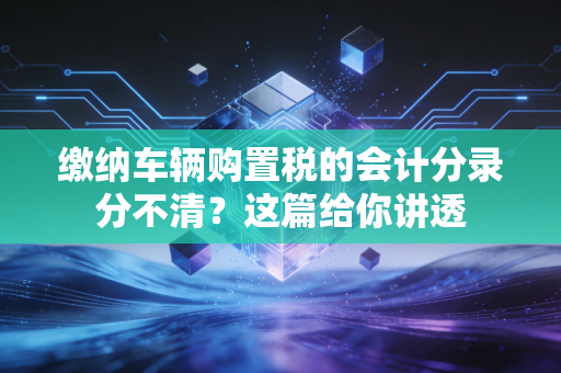 缴纳车辆购置税的会计分录分不清？这篇给你讲透