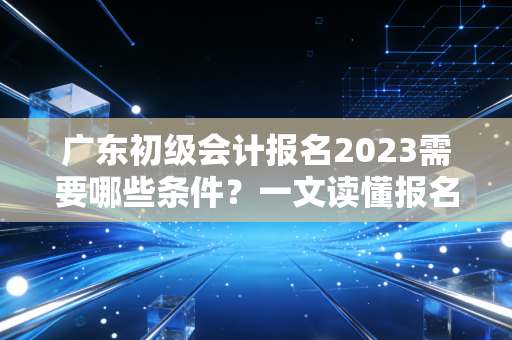 广东初级会计报名2023需要哪些条件？一文读懂报名要求！