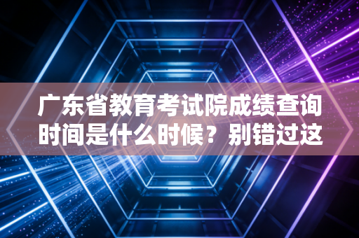 广东省教育考试院成绩查询时间是什么时候？别错过这个时间点
