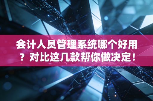 会计人员管理系统哪个好用?对比这几款帮你做决定!