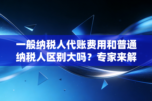 一般纳税人代账费用和普通纳税人区别大吗？专家来解答！