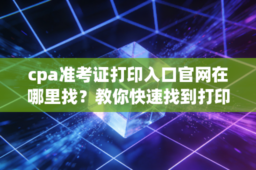 cpa准考证打印入口官网在哪里找?教你快速找到打印页面!