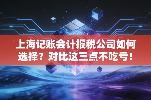 上海记账会计报税公司如何选择？对比这三点不吃亏！