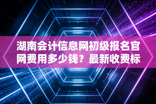 湖南会计信息网初级报名官网费用多少钱?最新收费标准公布!