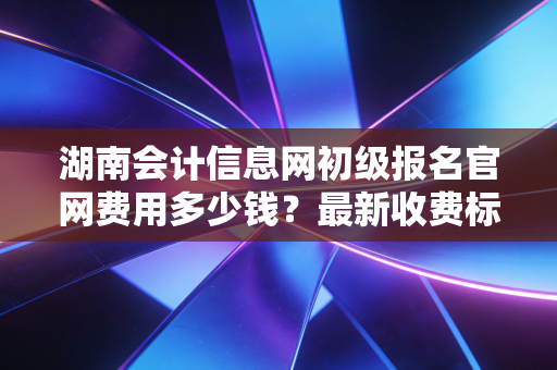 湖南会计信息网初级报名官网费用多少钱?最新收费标准公布!