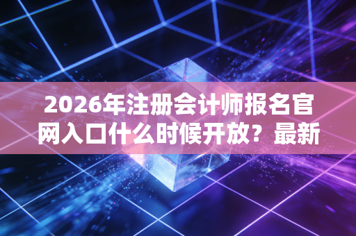 2026年注册会计师报名官网入口什么时候开放？最新时间公布！