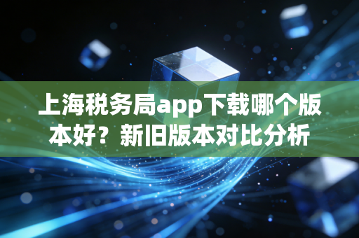 上海税务局app下载哪个版本好?新旧版本对比分析