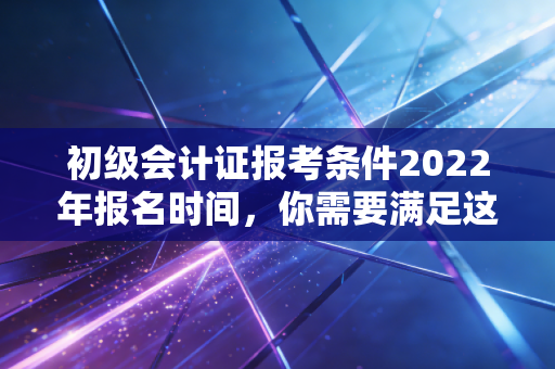初级会计证报考条件2022年报名时间,你需要满足这些!