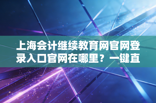 上海会计继续教育网官网登录入口官网在哪里？一键直达快速登录