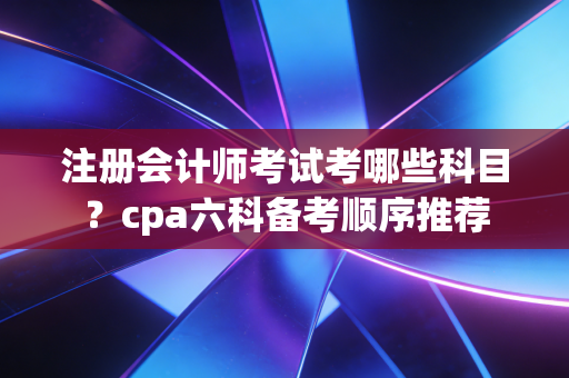注册会计师考试考哪些科目？cpa六科备考顺序推荐