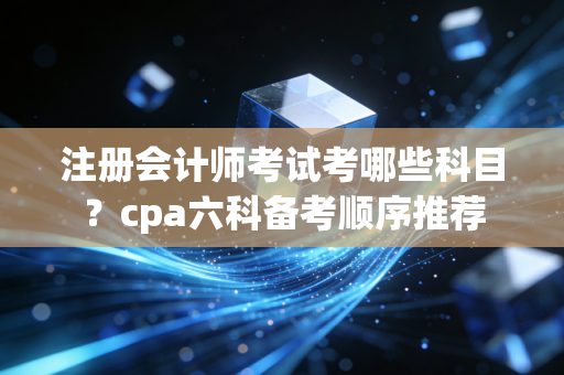 注册会计师考试考哪些科目?cpa六科备考顺序推荐
