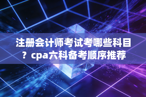 注册会计师考试考哪些科目？cpa六科备考顺序推荐