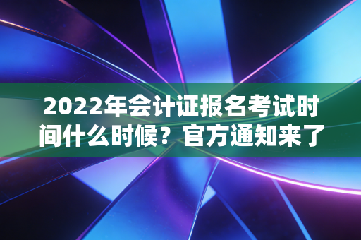 2022年会计证报名考试时间什么时候?官方通知来了!