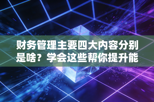 财务管理主要四大内容分别是啥?学会这些帮你提升能力!