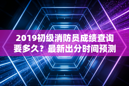 2019初级消防员成绩查询要多久？最新出分时间预测