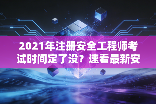 2021年注册安全工程师考试时间定了没？速看最新安排！