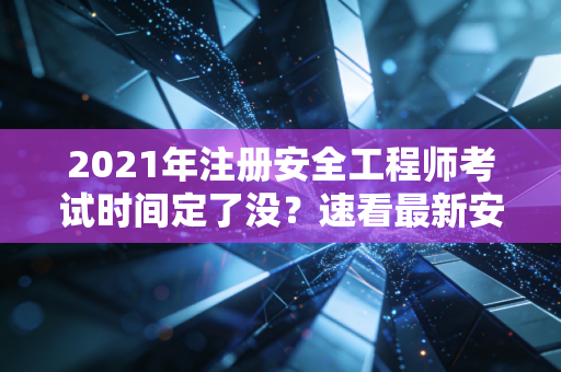 2021年注册安全工程师考试时间定了没？速看最新安排！