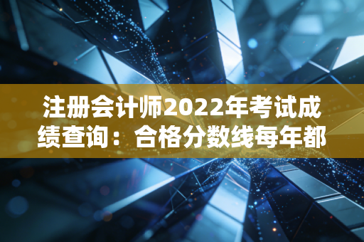 注册会计师2022年考试成绩查询：合格分数线每年都一样吗？